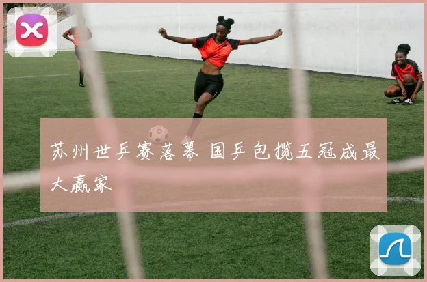苏州世乒赛落幕 国乒包揽五冠成最大赢家