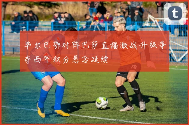 毕尔巴鄂对阵巴萨直播激战升级争夺西甲积分悬念延续