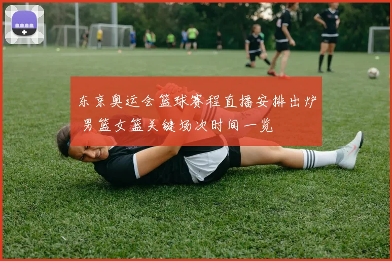 东京奥运会篮球赛程直播安排出炉 男篮女篮关键场次时间一览