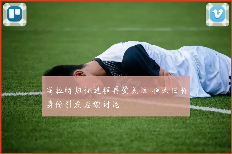 高拉特归化进程再受关注 恒大旧将身份引发后续讨论