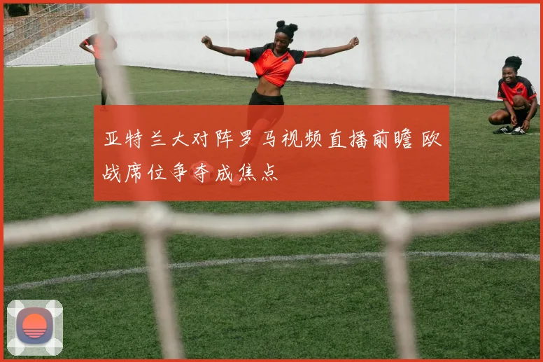 亚特兰大对阵罗马视频直播前瞻 欧战席位争夺成焦点