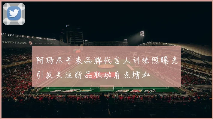 阿玛尼手表品牌代言人训练照曝光引发关注新品联动看点增加